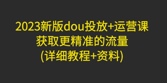 （4833期）2023新版dou投放+运营课：获取更精准的流量(详细教程+资料)
