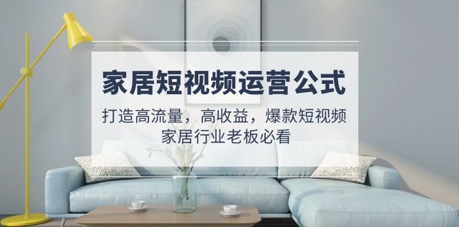 （4948期）家居短视频运营公式：打造高流量，高收益，爆款短视频 家居行业老板必看
