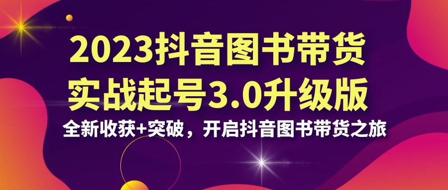 （6889期）2023抖音 图书带货实战起号3.0升级版：全新收获+突破，开启抖音图书带货...