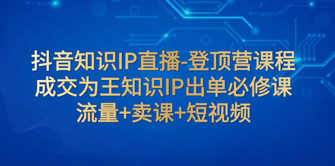 （7731期）抖音知识IP直播-登顶营课程：成交为王知识IP出单必修课 流量+卖课+短视频