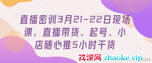 直播密训3月21~22日现场课 直播带货、起号、小店随心推5小时干货
