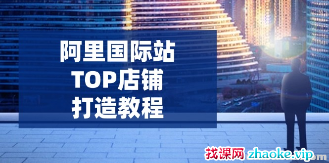 阿里国际站TOP店铺打造教程 涵盖平台到高阶 解决运营难题 提升询盘